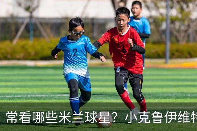 常看哪些米兰球星？小克鲁伊维特：我父亲、巴神，还有西多夫